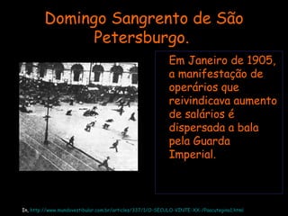 Domingo Sangrento de São Petersburgo.  Em Janeiro de 1905, a manifestação de operários que reivindicava aumento de salários é dispersada a bala pela Guarda Imperial.   In,  http://www.mundovestibular.com.br/articles/337/1/O-SECULO-VINTE-XX-/Paacutegina1.html 