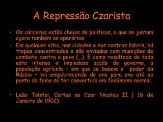 A Repressão Czarista Os cárceres estão cheios de políticos, a que se juntam agora também os operários. Em qualquer sítio, nas cidades e nos centros fabris, há tropas concentradas e são enviadas com munições de combate contra o povo (…). E como resultado de toda esta intensa e impiedosa acção do governo, a população agrícola – em que se baseia o  poder da Rússia – vai empobrecendo de ano para ano até ao ponto da fome se ter convertido em fenómeno normal. Leão Tolstoi, Cartas ao Czar Nicolau II ( 16 de Janeiro de 1902) 