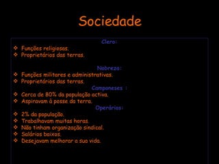 Sociedade Clero: Funções religiosas. Proprietários das terras. Nobreza: Funções militares e administrativas. Proprietários das terras. Camponeses : Cerca de 80% da população activa. Aspiravam à posse da terra. Operários: 2% da população. Trabalhavam muitas horas. Não tinham organização sindical. Salários baixos. Desejavam melhorar a sua vida. 
