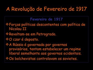 A Revolução de Fevereiro de 1917 Fevereiro de 1917 Forças políticas descontentes com política de Nicolau II Revoltam-se em Petrogrado. O czar é deposto. A Rússia é governada por governos provisórios, tentam estabelecer um regime liberal semelhante aos governos ocidentais. Os bolchevistas controlavam os sovietes. 