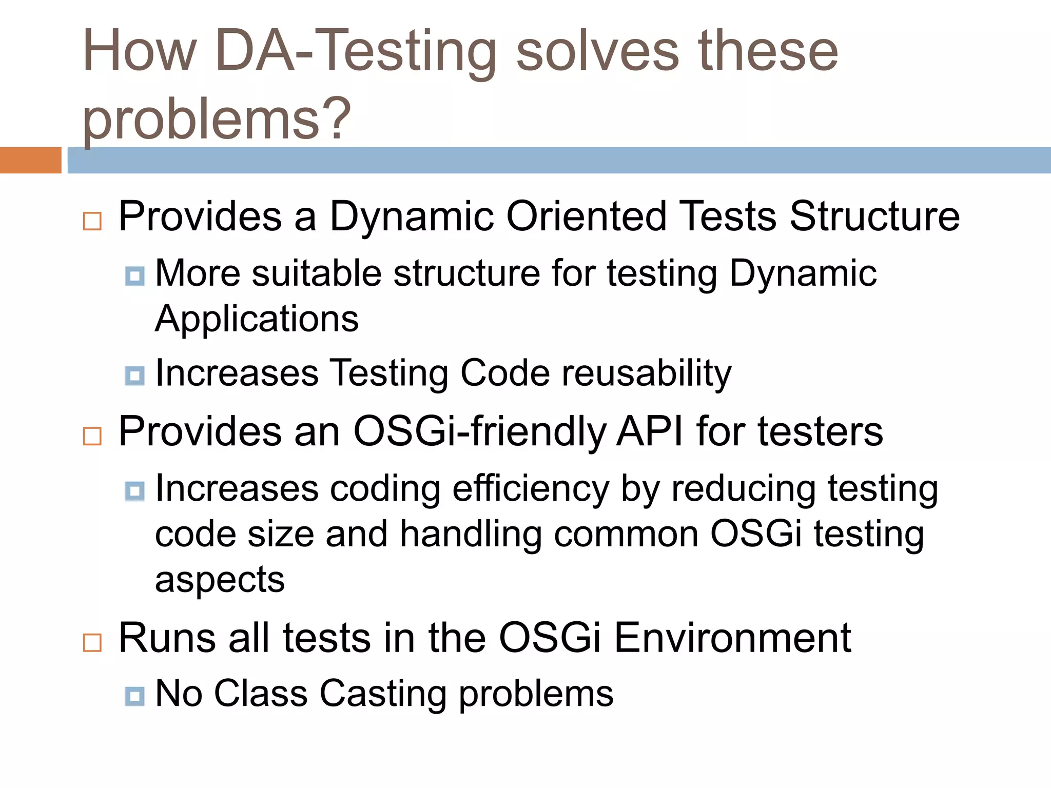 How DA-Testing solves these problems?Provides a Dynamic Oriented Tests StructureMore suitable structure for testing Dynamic ApplicationsIncreases Testing Code reusabilityProvides an OSGi-friendly API for testersIncreases coding efficiency by reducing testing code size and handling common OSGi testing aspectsRuns all tests in the OSGi EnvironmentNo Class Casting problems