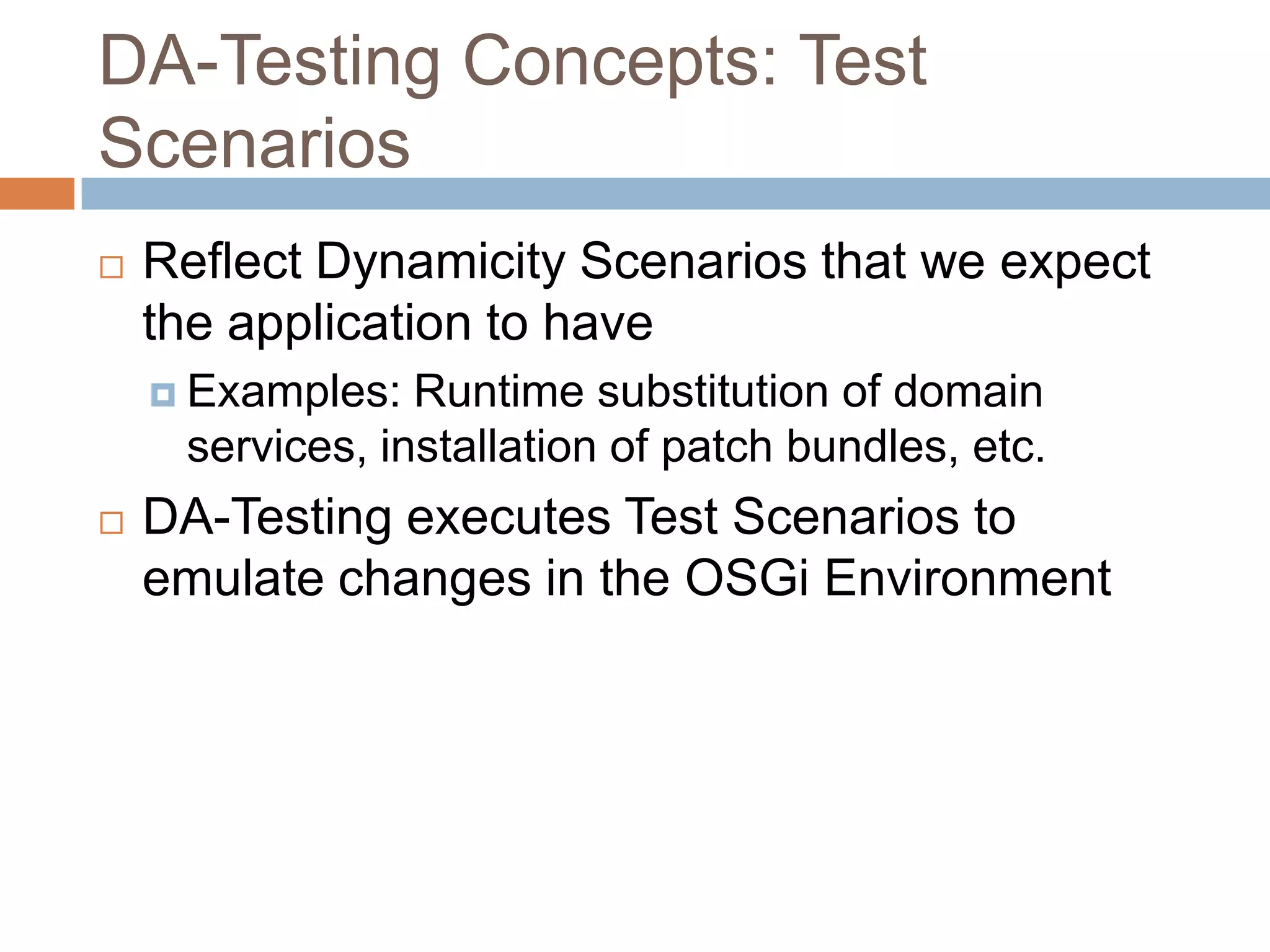DA-Testing Concepts: Test ScenariosReflect Dynamicity Scenarios that we expect the application to haveExamples: Runtime substitution of domain services, installation of patch bundles, etc.DA-Testing executes Test Scenarios to emulate changes in the OSGi Environment