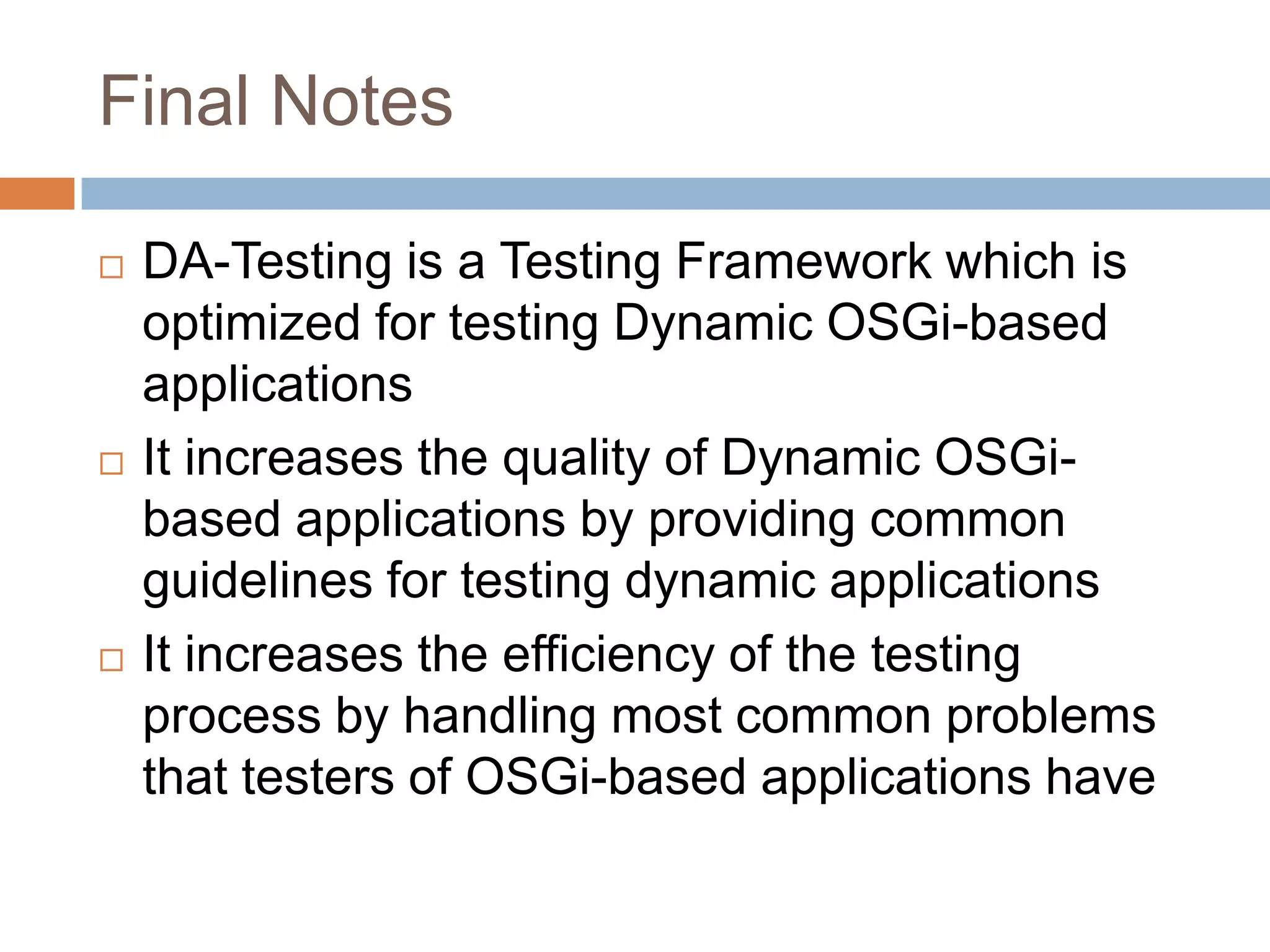 Final NotesDA-Testing is a Testing Framework which is optimized for testing Dynamic OSGi-based applicationsIt increases the quality of Dynamic OSGi-based applications by providing common guidelines for testing dynamic applicationsIt increases the efficiency of the testing process by handling most common problems that testers of OSGi-based applications have