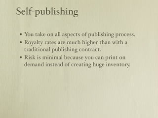 Self-publishing

• You take on all aspects of publishing process.
• Royalty rates are much higher than with a
    traditional publishing contract.
•   Risk is minimal because you can print on
    demand instead of creating huge inventory.
 