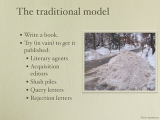 The traditional model

• Write a book.
• Try (in vain) to get it
 published:
  • Literary agents
  • Acquisition
    editors
  • Slush piles
  • Query letters
  • Rejection letters

                            Flickr: bptakoma
 