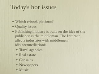 Today’s hot issues

• Which e-book platform?
• Quality issues
• Publishing industry is built on the idea of the
 publisher as the middleman. The Internet
 aﬀects industries with middlemen
 (disintermediation):
  • Travel agencies
  • Real estate
  • Car sales
  • Newspapers
  • Music
 