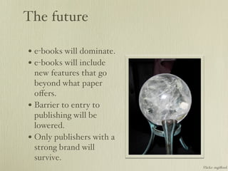 The future

• e-books will dominate.
• e-books will include
  new features that go
  beyond what paper
  oﬀers.
• Barrier to entry to
  publishing will be
  lowered.
• Only publishers with a
  strong brand will
  survive.
                           Flickr: mgiﬀord
 