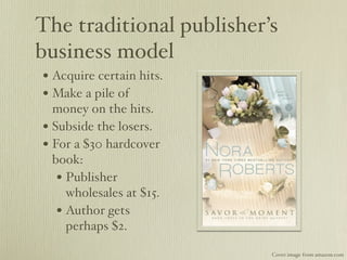 The traditional publisher’s
business model
• Acquire certain hits.
• Make a pile of
  money on the hits.
• Subside the losers.
• For a $30 hardcover
  book:
   • Publisher
     wholesales at $15.
   • Author gets
     perhaps $2.

                          Cover image from amazon.com
 