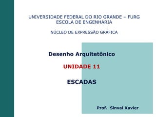 Desenho Arquitetônico
UNIDADE 11
ESCADAS
UNIVERSIDADE FEDERAL DO RIO GRANDE – FURG
ESCOLA DE ENGENHARIA
NÚCLEO DE EXPRESSÃO GRÁFICA
Prof. Sinval Xavier
 