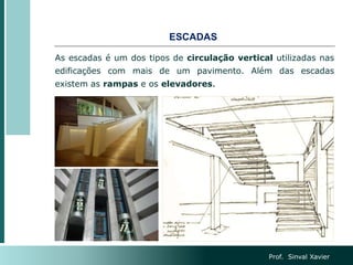 ESCADAS
Prof. Sinval Xavier
As escadas é um dos tipos de circulação vertical utilizadas nas
edificações com mais de um pavimento. Além das escadas
existem as rampas e os elevadores.
 
