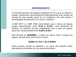 O dimensionamento dos degraus depende do fim a que se destina a
escada. Geralmente dimensionamos diferentemente uma escada de
serviço de uma escada social de um residência. Em uma existe a
preocupação da economia e na outra o conforto.
A NBR 9077 e a NBR 9050 recomendam que a altura do degrau
esteja compreendida entre 0,16 a 0,18m, com tolerância de
0,05cm. As mesmas normas estabelecem que a base do degrau
deve ficar compreendida entre 0,28 a 0,32m
Pela fórmula de BLONDEL, o dobro da altura mais a largura do
degrau, deverá estar entre 0,63 a 0,64m.
0,63m ≤ ( 2.h + b) ≥ 0,64m
Numa mesma escada os espelhos e os pisos não poderão sofrer
alteração de dimensões em seu desenvolvimento.
DIMENSIONAMENTO
Prof. Sinval Xavier
 