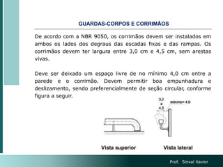 De acordo com a NBR 9050, os corrimãos devem ser instalados em
ambos os lados dos degraus das escadas fixas e das rampas. Os
corrimãos devem ter largura entre 3,0 cm e 4,5 cm, sem arestas
vivas.
Deve ser deixado um espaço livre de no mínimo 4,0 cm entre a
parede e o corrimão. Devem permitir boa empunhadura e
deslizamento, sendo preferencialmente de seção circular, conforme
figura a seguir.
GUARDAS-CORPOS E CORRIMÃOS
Prof. Sinval Xavier
 