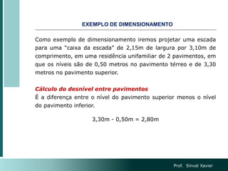 Como exemplo de dimensionamento iremos projetar uma escada
para uma “caixa da escada” de 2,15m de largura por 3,10m de
comprimento, em uma residência unifamiliar de 2 pavimentos, em
que os níveis são de 0,50 metros no pavimento térreo e de 3,30
metros no pavimento superior.
Cálculo do desnível entre pavimentos
É a diferença entre o nível do pavimento superior menos o nível
do pavimento inferior.
3,30m - 0,50m = 2,80m
EXEMPLO DE DIMENSIONAMENTO
Prof. Sinval Xavier
 