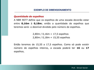 Quantidade de espelhos
A NBR 9077 define que os espelhos de uma escada deverão estar
entre 0,16m à 0,18m; então a quantidade de espelhos que
teremos será: o desnível dividido pelo número de espelhos.
2,80m / 0,16m = 17,5 espelhos
2,80m / 0,18m = 15,55 espelhos
Então teremos de 15,55 a 17,5 espelhos. Como só pode existir
número de espelhos inteiros, a escada poderá ter 16 ou 17
espelhos.
EXEMPLO DE DIMENSIONAMENTO
Prof. Sinval Xavier
 
