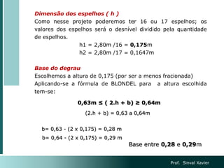 Dimensão dos espelhos ( h )
Como nesse projeto poderemos ter 16 ou 17 espelhos; os
valores dos espelhos será o desnível dividido pela quantidade
de espelhos.
h1 = 2,80m /16 = 0,175m
h2 = 2,80m /17 = 0,1647m
Base do degrau
Escolhemos a altura de 0,175 (por ser a menos fracionada)
Aplicando-se a fórmula de BLONDEL para a altura escolhida
tem-se:
0,63m ≤ ( 2.h + b) ≥ 0,64m
(2.h + b) = 0,63 a 0,64m
b= 0,63 - (2 x 0,175) = 0,28 m
b= 0,64 - (2 x 0,175) = 0,29 m
Base entre 0,28 e 0,29m
Prof. Sinval Xavier
 