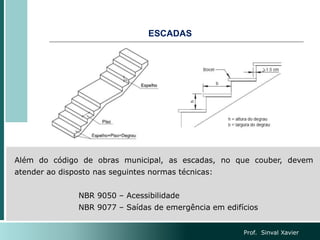 ESCADAS
Além do código de obras municipal, as escadas, no que couber, devem
atender ao disposto nas seguintes normas técnicas:
NBR 9050 – Acessibilidade
NBR 9077 – Saídas de emergência em edifícios
Prof. Sinval Xavier
 