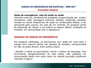 Conceitos básicos
SAÍDAS DE EMERGÊNCIA EM EDIFÍCIOS – NBR 9077
Prof. Sinval Xavier
Saída de emergência, rota de saída ou saída
Caminho contínuo, devidamente protegido, proporcionado por portas,
corredores, halls, passagens externas, balcões, vestíbulos, escadas,
rampas ou outros dispositivos de saída ou combinações destes, a ser
percorrido pelo usuário, em caso de um incêndio, de qualquer ponto
da edificação até atingir a via pública ou espaço aberto, protegido do
incêndio, em comunicação com o logradouro.
ESCADAS EM SAÍDAS DE EMERGÊNCIA
Em qualquer edificação, os pavimentos sem saída em nível para o
espaço livre exterior devem ser dotados de escadas, enclausuradas
ou não, as quais devem, entre outras coisas:
• atender a todos os pavimentos, acima e abaixo da descarga, mas
terminando obrigatoriamente no piso desta, não podendo ter
comunicação direta com outro lance na mesma prumada (conforme
exemplo a seguir)
 
