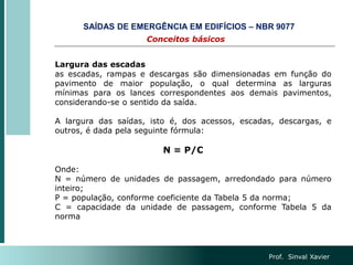 Prof. Sinval Xavier
Largura das escadas
as escadas, rampas e descargas são dimensionadas em função do
pavimento de maior população, o qual determina as larguras
mínimas para os lances correspondentes aos demais pavimentos,
considerando-se o sentido da saída.
A largura das saídas, isto é, dos acessos, escadas, descargas, e
outros, é dada pela seguinte fórmula:
N = P/C
Onde:
N = número de unidades de passagem, arredondado para número
inteiro;
P = população, conforme coeficiente da Tabela 5 da norma;
C = capacidade da unidade de passagem, conforme Tabela 5 da
norma
Conceitos básicos
SAÍDAS DE EMERGÊNCIA EM EDIFÍCIOS – NBR 9077
 