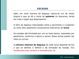 Após um certo número de degraus coloca-se um de maior
largura a que se dá o nome de patamar ou descanso, tendo
em vista o papel que desempenha.
A série de degraus intercalados entre o pavimento e o patamar
ou entre dois patamares consecutivos chamamos de lance.
As escadas são formadas por um ou mais lances, separados por
patamares, conforme a altura a vencer. Esses lances podem ser
retos ou curvos.
O número máximo de degraus de cada lance depende do fim
a que se destina o edifício e da utilização da escada. Nas
residenciais esse número é normalmente 16.
ESCADAS
Prof. Sinval Xavier
 
