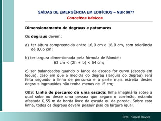 Prof. Sinval Xavier
Dimensionamento de degraus e patamares
Os degraus devem:
a) ter altura compreendida entre 16,0 cm e 18,0 cm, com tolerância
de 0,05 cm;
b) ter largura dimensionada pela fórmula de Blondel:
63 cm < (2h + b) < 64 cm;
c) ser balanceados quando o lance da escada for curvo (escada em
leque), caso em que a medida do degrau (largura do degrau) será
feita segundo a linha de percurso e a parte mais estreita destes
degraus ingrauxidos não tenha menos de 15 cm;
OBS: Linha de percurso de uma escada: linha imaginária sobre a
qual sobe ou desce uma pessoa que segura o corrimão, estando
afastada 0,55 m da borda livre da escada ou da parede. Sobre esta
linha, todos os degraus devem possuir piso de largura igual.
Conceitos básicos
SAÍDAS DE EMERGÊNCIA EM EDIFÍCIOS – NBR 9077
 