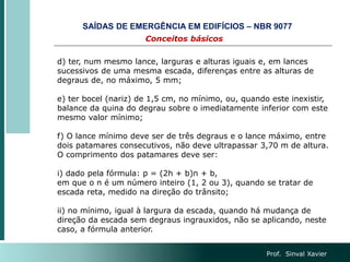Prof. Sinval Xavier
d) ter, num mesmo lance, larguras e alturas iguais e, em lances
sucessivos de uma mesma escada, diferenças entre as alturas de
degraus de, no máximo, 5 mm;
e) ter bocel (nariz) de 1,5 cm, no mínimo, ou, quando este inexistir,
balance da quina do degrau sobre o imediatamente inferior com este
mesmo valor mínimo;
f) O lance mínimo deve ser de três degraus e o lance máximo, entre
dois patamares consecutivos, não deve ultrapassar 3,70 m de altura.
O comprimento dos patamares deve ser:
i) dado pela fórmula: p = (2h + b)n + b,
em que o n é um número inteiro (1, 2 ou 3), quando se tratar de
escada reta, medido na direção do trânsito;
ii) no mínimo, igual à largura da escada, quando há mudança de
direção da escada sem degraus ingrauxidos, não se aplicando, neste
caso, a fórmula anterior.
Conceitos básicos
SAÍDAS DE EMERGÊNCIA EM EDIFÍCIOS – NBR 9077
 