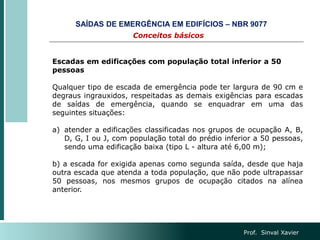 Prof. Sinval Xavier
Escadas em edificações com população total inferior a 50
pessoas
Qualquer tipo de escada de emergência pode ter largura de 90 cm e
degraus ingrauxidos, respeitadas as demais exigências para escadas
de saídas de emergência, quando se enquadrar em uma das
seguintes situações:
a) atender a edificações classificadas nos grupos de ocupação A, B,
D, G, I ou J, com população total do prédio inferior a 50 pessoas,
sendo uma edificação baixa (tipo L - altura até 6,00 m);
b) a escada for exigida apenas como segunda saída, desde que haja
outra escada que atenda a toda população, que não pode ultrapassar
50 pessoas, nos mesmos grupos de ocupação citados na alínea
anterior.
Conceitos básicos
SAÍDAS DE EMERGÊNCIA EM EDIFÍCIOS – NBR 9077
 