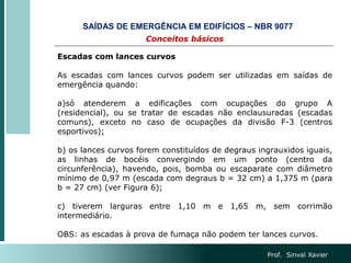 Prof. Sinval Xavier
Escadas com lances curvos
As escadas com lances curvos podem ser utilizadas em saídas de
emergência quando:
a)só atenderem a edificações com ocupações do grupo A
(residencial), ou se tratar de escadas não enclausuradas (escadas
comuns), exceto no caso de ocupações da divisão F-3 (centros
esportivos);
b) os lances curvos forem constituídos de degraus ingrauxidos iguais,
as linhas de bocéis convergindo em um ponto (centro da
circunferência), havendo, pois, bomba ou escaparate com diâmetro
mínimo de 0,97 m (escada com degraus b = 32 cm) a 1,375 m (para
b = 27 cm) (ver Figura 6);
c) tiverem larguras entre 1,10 m e 1,65 m, sem corrimão
intermediário.
OBS: as escadas à prova de fumaça não podem ter lances curvos.
Conceitos básicos
SAÍDAS DE EMERGÊNCIA EM EDIFÍCIOS – NBR 9077
 