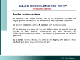 Prof. Sinval Xavier
Escadas com lances mistos
As escadas com lances mistos, isto é, as chamadas escadas em
leque, podem ser escadas de emergência nas seguintes condições:
a) devem obedecer à alínea b escadas com lances curvos;
b) os degraus em leque devem ser balanceados de acordo com as
regras da boa técnica, utilizando-se um dos sistemas de
balanceamento recomendados, com largura (b) constante na linha de
percurso;
c) a borda interna (borda da bomba) do degrau em posição mais
desfavorável deve ter, no mínimo, 15 cm;
Conceitos básicos
SAÍDAS DE EMERGÊNCIA EM EDIFÍCIOS – NBR 9077
 