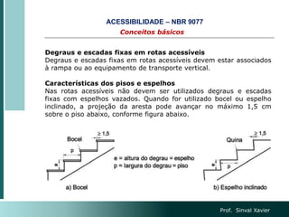 Prof. Sinval Xavier
Conceitos básicos
ACESSIBILIDADE – NBR 9077
Degraus e escadas fixas em rotas acessíveis
Degraus e escadas fixas em rotas acessíveis devem estar associados
à rampa ou ao equipamento de transporte vertical.
Características dos pisos e espelhos
Nas rotas acessíveis não devem ser utilizados degraus e escadas
fixas com espelhos vazados. Quando for utilizado bocel ou espelho
inclinado, a projeção da aresta pode avançar no máximo 1,5 cm
sobre o piso abaixo, conforme figura abaixo.
 