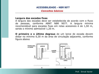 Prof. Sinval Xavier
Conceitos básicos
ACESSIBILIDADE – NBR 9077
Largura das escadas fixas
A largura das escadas deve ser estabelecida de acordo com o fluxo
de pessoas, conforme ABNT NBR 9077. A largura mínima
recomendável para escadas fixas em rotas acessíveis é de 1,50 m,
sendo o mínimo admissível 1,20 m.
O primeiro e o último degraus de um lance de escada devem
distar no mínimo 0,30 m da área de circulação adjacente, conforme
figura abaixo
 