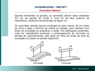 Prof. Sinval Xavier
Conceitos básicos
ACESSIBILIDADE – NBR 9077
Quando embutidos na parede, os corrimãos devem estar afastados
4,0 cm da parede de fundo e 15,0 cm da face superior da
reentrância, conforme demonstrado na figura 15.
Os corrimãos laterais devem prolongar-se pelo menos 30 cm antes
do início e após o término da rampa ou escada, sem interferir com
áreas de circulação ou prejudicar a vazão. Em edificações existentes,
onde for impraticável promover o prolongamento do corrimão no
sentido do caminhamento, este pode ser feito ao longo da área de
circulação ou fixado na parede adjacente.
 