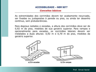 Prof. Sinval Xavier
Conceitos básicos
ACESSIBILIDADE – NBR 9077
As extremidades dos corrimãos devem ter acabamento recurvado,
ser fixadas ou justapostas à parede ou piso, ou ainda ter desenho
contínuo, sem protuberâncias.
Para degraus isolados e escadas, a altura dos corrimãos deve ser de
0,92 m do piso, medidos de sua geratriz superior. Para rampas e
opcionalmente para escadas, os corrimãos laterais devem ser
instalados a duas alturas: 0,92 m e 0,70 m do piso, medidos da
geratriz superior.
 