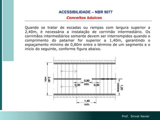 Prof. Sinval Xavier
Conceitos básicos
ACESSIBILIDADE – NBR 9077
Quando se tratar de escadas ou rampas com largura superior a
2,40m, é necessária a instalação de corrimão intermediário. Os
corrimãos intermediários somente devem ser interrompidos quando o
comprimento do patamar for superior a 1,40m, garantindo o
espaçamento mínimo de 0,80m entre o término de um segmento e o
início do seguinte, conforme figura abaixo.
 