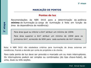 MARCAÇÃO DE PONTOS
Recomendações da NBR 5410 para a determinação da potência
mínima de iluminação (a carga de iluminação é feita em função da
área da dependência da residência):
Para área igual ou inferior a 6m² atribuir um mínimo de 100W.
Para área superior a 6m² atribuir um mínimo de 100W para os
primeiros 6m², acrescido de 60W para cada aumento de 4m² inteiros.
Nota: A NBR 5410 não estabelece critérios para iluminação de áreas externas em
residências, ficando a decisão por conta do projetista e do cliente.
Para cada ponto de luz deve ser previsto e marcado um ou mais interruptores.
Os interruptores podem ser simples ou combinados (do tipo chave-hotel), de
uma, duas ou três seções.
Prof. Sinval Xavier
Pontos de luz
2° etapa
2°
etapa
 