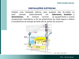 INSTALAÇÕES ELÉTRICAS
Projetar uma instalação elétrica, para qualquer tipo de prédio ou
local consiste essencialmente em selecionar, localizar e
dimensionar, de maneira racional, os equipamentos e outros
componentes necessários, a fim de proporcionar de modo seguro e efetivo
a transferência de energia da fonte até os pontos de consumo.
Prof. Sinval Xavier
Informações Gerais
Fonte: Elektro / Pirelli, 2003
 
