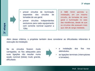 Prof. Sinval Xavier
A NBR 5410 permite a
instalação, em um mesmo
circuito, de tomadas de usos
geral e iluminação no caso
das residências, desde de que
os circuitos não possuam mais
que 16A de carga instalada.
3° etapa
• prever circuitos de iluminação
separados dos circuitos de
tomadas de uso geral;
• prever circuitos independentes
exclusivos para cada equipamento
com corrente nominal superior a
10Ac
Além desse critérios, o projetista também deve considerar as dificuldades referentes à
execução da instalação.
Se os circuitos ficarem muito
carregados, os fios adequados para
suas ligações irão resultar numa
seção nominal (bitola) muito grande,
dificultado:
• a instalação dos fios nos
eletrodutos;
• as ligações terminais (interruptores
e tomadas).
3°
etapa
 