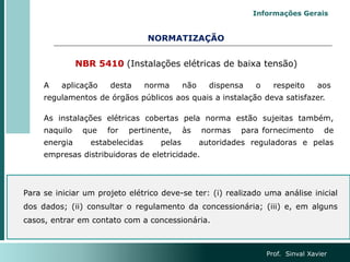 NORMATIZAÇÃO
NBR 5410 (Instalações elétricas de baixa tensão)
A aplicação desta norma não dispensa o respeito aos
regulamentos de órgãos públicos aos quais a instalação deva satisfazer.
As instalações elétricas cobertas pela norma estão sujeitas também,
naquilo que for pertinente, às normas para fornecimento de
energia estabelecidas pelas autoridades reguladoras e pelas
empresas distribuidoras de eletricidade.
Para se iniciar um projeto elétrico deve-se ter: (i) realizado uma análise inicial
dos dados; (ii) consultar o regulamento da concessionária; (iii) e, em alguns
casos, entrar em contato com a concessionária.
Prof. Sinval Xavier
Informações Gerais
 