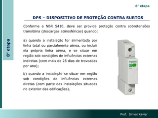 DPS – DISPOSITIVO DE PROTEÇÃO CONTRA SURTOS
Prof. Sinval Xavier
8°
etapa
8° etapa
Conforme a NBR 5410, deve ser provida proteção contra sobretensões
transitória (descargas atmosféricas) quando:
a) quando a instalação for alimentada por
linha total ou parcialmente aérea, ou incluir
ela própria linha aérea, e se situar em
região sob condições de influências externas
indiretas (com mais de 25 dias de trovoadas
por ano);
b) quando a instalação se situar em região
sob condições de influências externas
diretas (com parte das instalações situadas
no exterior das edificações).
 