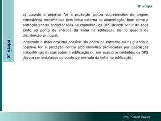 Prof. Sinval Xavier
8°
etapa
8° etapa
a) quando o objetivo for a proteção contra sobretensões de origem
atmosférica transmitidas pela linha externa de alimentação, bem como a
proteção contra sobretensões de manobra, os DPS devem ser instalados
junto ao ponto de entrada da linha na edificação ou no quadro de
distribuição principal,
localizado o mais próximo possível do ponto de entrada; ou b) quando o
objetivo for a proteção contra sobretensões provocadas por descargas
atmosféricas diretas sobre a edificação ou em suas proximidades, os DPS
devem ser instalados no ponto de entrada da linha na edificação.
 