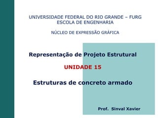 Representação de Projeto Estrutural
UNIDADE 15
Estruturas de concreto armado
UNIVERSIDADE FEDERAL DO RIO GRANDE – FURG
ESCOLA DE ENGENHARIA
NÚCLEO DE EXPRESSÃO GRÁFICA
Prof. Sinval Xavier
 