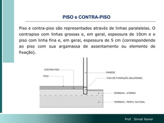 PISO e CONTRA-PISO
Piso e contra-piso são representados através de linhas paralalelas. O
contrapiso com linhas grossas e, em geral, espessura de 10cm e o
piso com linha fina e, em geral, espessura de 5 cm (correspondendo
ao piso com sua argamassa de assentamento ou elemento de
fixação).
Prof. Sinval Xavier
 