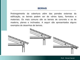 BEIRAIS
Prolongamento da cobertura além das paredes externas da
edificação, os beirais podem ser de vários tipos, formatos e
materiais. Os mais comuns são os beirais de concreto e os de
madeira, planos e inclinados. A seguir são apresentados alguns
exemplos de desenhos de beirais.
Prof. Sinval Xavier
 