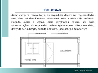 ESQUADRIAS
Assim como na planta baixa, as esquadrias devem ser representadas
com nível de detalhamento compatível com a escala do desenho.
Quando maior a escala mais detalhadas devem ser suas
representações. As esquadrias podem aparecer em corte e em vista,
devendo ser indicado, quando em vista, seu sentido de abertura.
Prof. Sinval Xavier
 