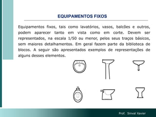 EQUIPAMENTOS FIXOS
Equipamentos fixos, tais como lavatórios, vasos, balcões e outros,
podem aparecer tanto em vista como em corte. Devem ser
representados, na escala 1/50 ou menor, pelos seus traços básicos,
sem maiores detalhamentos. Em geral fazem parte da biblioteca de
blocos. A seguir são apresentados exemplos de representações de
alguns desses elementos.
Prof. Sinval Xavier
 