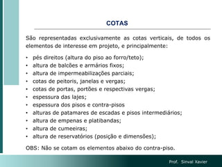 COTAS
São representadas exclusivamente as cotas verticais, de todos os
elementos de interesse em projeto, e principalmente:
• pés direitos (altura do piso ao forro/teto);
• altura de balcões e armários fixos;
• altura de impermeabilizações parciais;
• cotas de peitoris, janelas e vergas;
• cotas de portas, portões e respectivas vergas;
• espessura das lajes;
• espessura dos pisos e contra-pisos
• alturas de patamares de escadas e pisos intermediários;
• altura de empenas e platibandas;
• altura de cumeeiras;
• altura de reservatórios (posição e dimensões);
OBS: Não se cotam os elementos abaixo do contra-piso.
Prof. Sinval Xavier
 