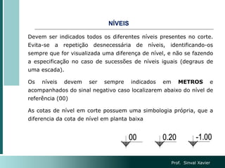 NÍVEIS
Devem ser indicados todos os diferentes níveis presentes no corte.
Evita-se a repetição desnecessária de níveis, identificando-os
sempre que for visualizada uma diferença de nível, e não se fazendo
a especificação no caso de sucessões de níveis iguais (degraus de
uma escada).
Os níveis devem ser sempre indicados em METROS e
acompanhados do sinal negativo caso localizarem abaixo do nível de
referência (00)
As cotas de nível em corte possuem uma simbologia própria, que a
diferencia da cota de nível em planta baixa
Prof. Sinval Xavier
 