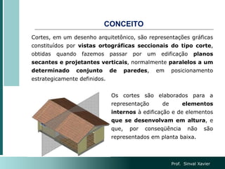 CONCEITO
Cortes, em um desenho arquitetônico, são representações gráficas
constituídos por vistas ortográficas seccionais do tipo corte,
obtidas quando fazemos passar por um edificação planos
secantes e projetantes verticais, normalmente paralelos a um
determinado conjunto de paredes, em posicionamento
estrategicamente definidos.
Os cortes são elaborados para a
representação de elementos
internos à edificação e de elementos
que se desenvolvam em altura, e
que, por conseqüência não são
representados em planta baixa.
Prof. Sinval Xavier
 