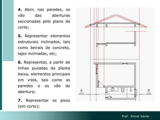 4. Abrir, nas paredes, os
vão das aberturas
seccionadas pelo plano de
corte;
5. Representar elementos
estruturais inclinados, tais
como beirais de concreto,
lajes inclinadas, etc;
6. Representar, a partir de
linhas puxadas da planta
baixa, elementos principais
em vista, tais como as
paredes e os vão de
abertura;
7. Representar os pisos
(em corte);
Prof. Sinval Xavier
 