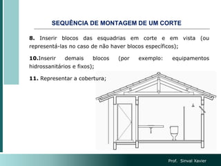 SEQUÊNCIA DE MONTAGEM DE UM CORTE
8. Inserir blocos das esquadrias em corte e em vista (ou
representá-las no caso de não haver blocos específicos);
10.Inserir demais blocos (por exemplo: equipamentos
hidrossanitários e fixos);
11. Representar a cobertura;
Prof. Sinval Xavier
 