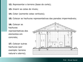 16. Colocar as
hachuras
representativas dos
elementos em
concreto;
17. Colocar outras
hachuras (por
exemplo: terreno
natural e aterro);
12. Representar o terreno (base do corte);
13. Inserir as cotas de níveis;
14. Cotar (somente cotas verticais);
15. Colocar as hachuras representativas das paredes impermeáveis;
Prof. Sinval Xavier
 